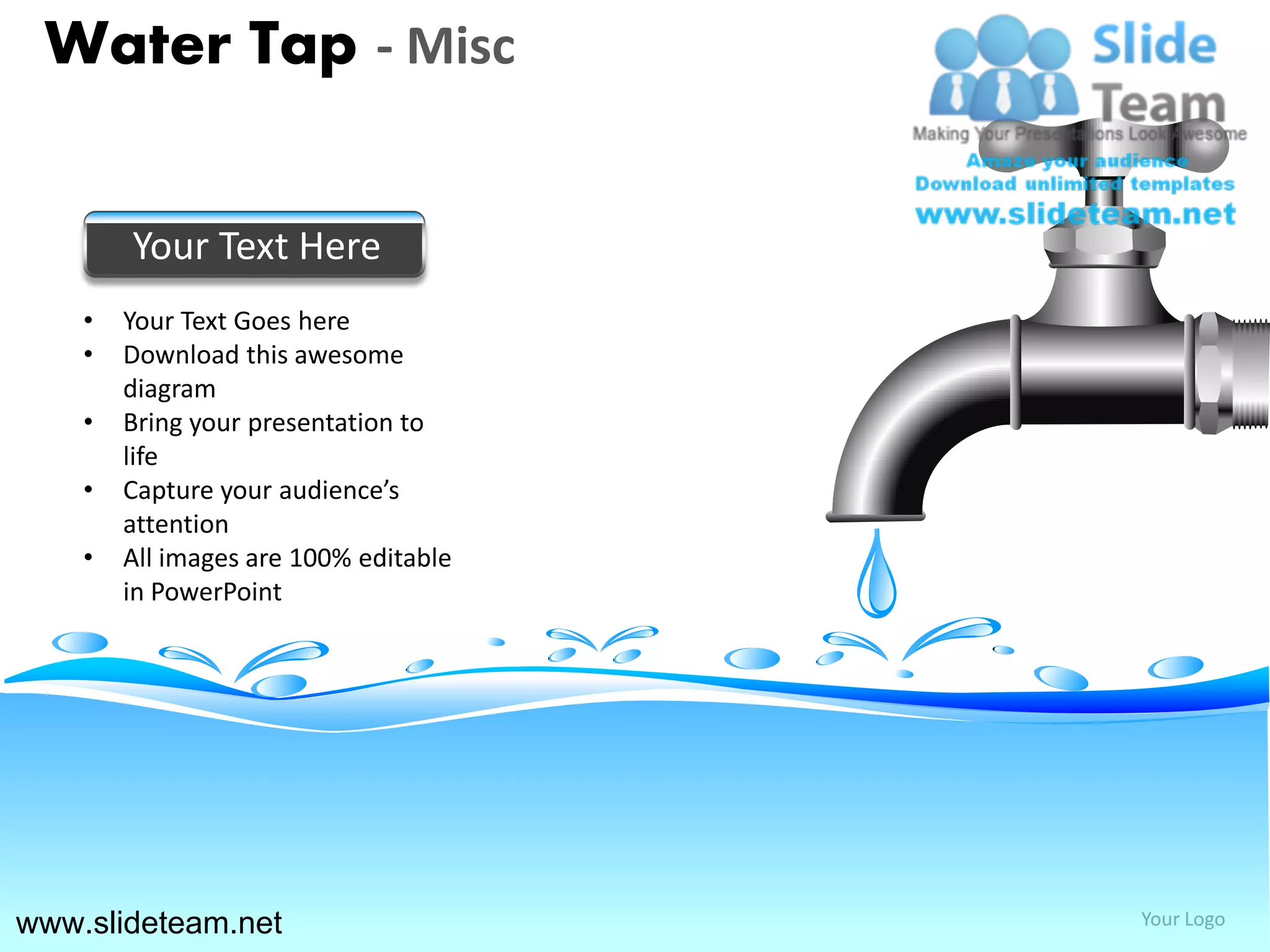Water Tap - Misc


        Your Text Here
    •   Your Text Goes here
    •   Download this awesome
        diagram
    •   Bring your presentation to
        life
    •   Capture your audience’s
        attention
    •   All images are 100% editable
        in PowerPoint




www.slideteam.net                      Your Logo
 