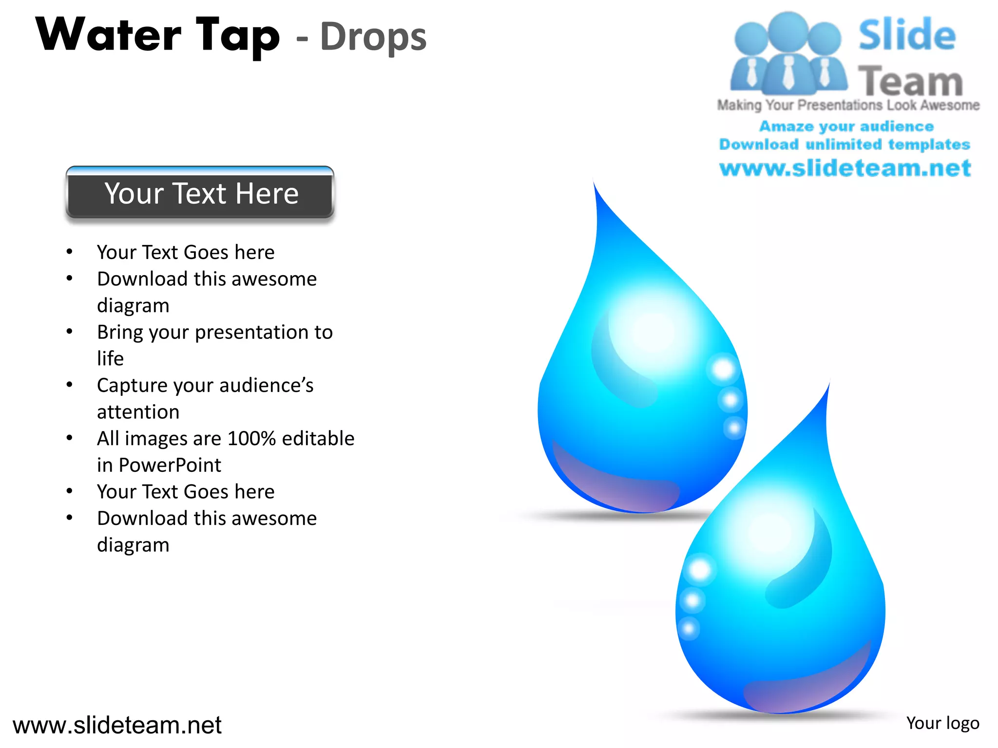 Water Tap - Drops


        Your Text Here
    •   Your Text Goes here
    •   Download this awesome
        diagram
    •   Bring your presentation to
        life
    •   Capture your audience’s
        attention
    •   All images are 100% editable
        in PowerPoint
    •   Your Text Goes here
    •   Download this awesome
        diagram




www.slideteam.net                      Your logo
 