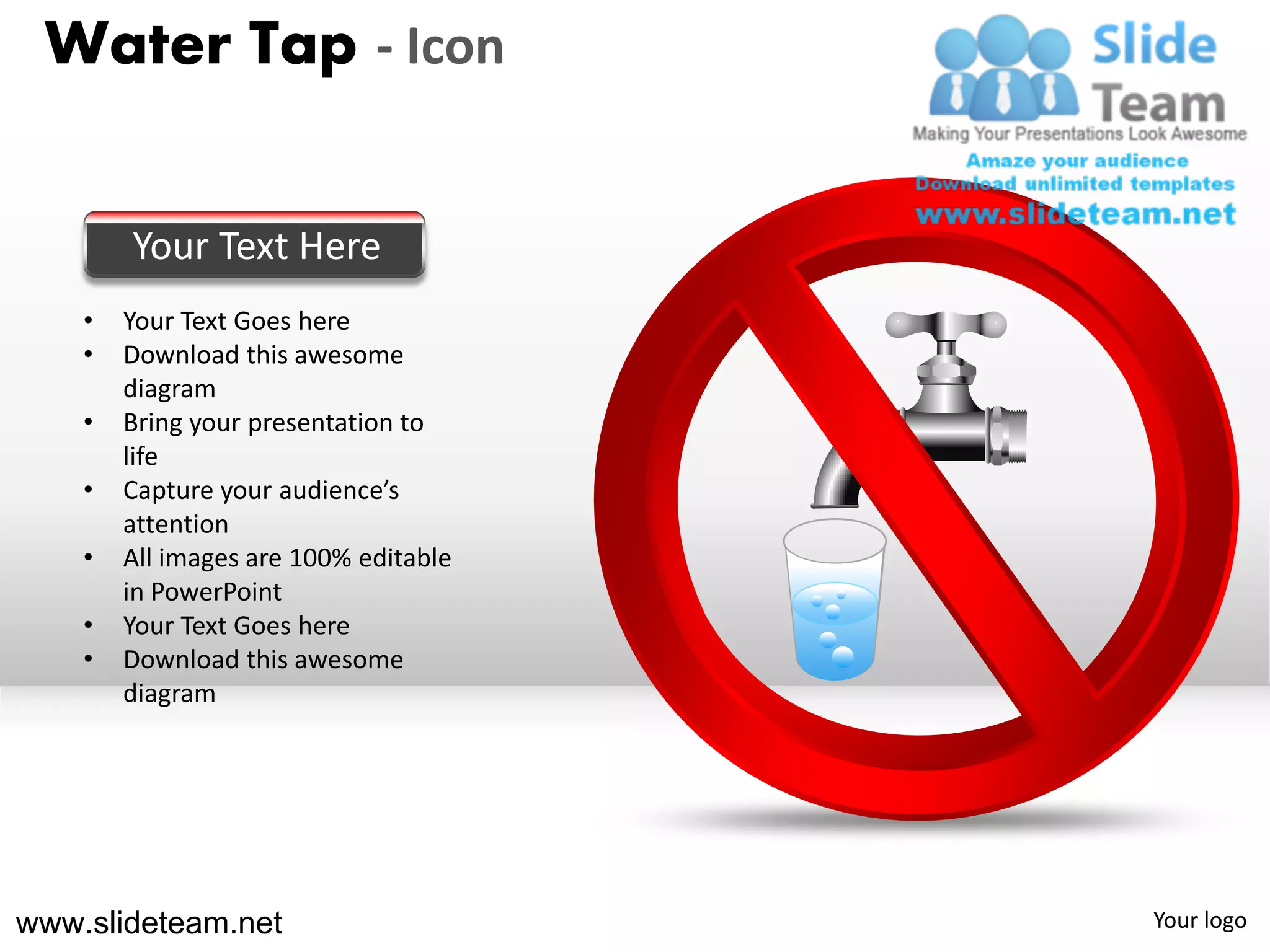 Water Tap - Icon


        Your Text Here
    •   Your Text Goes here
    •   Download this awesome
        diagram
    •   Bring your presentation to
        life
    •   Capture your audience’s
        attention
    •   All images are 100% editable
        in PowerPoint
    •   Your Text Goes here
    •   Download this awesome
        diagram




www.slideteam.net                      Your logo
 