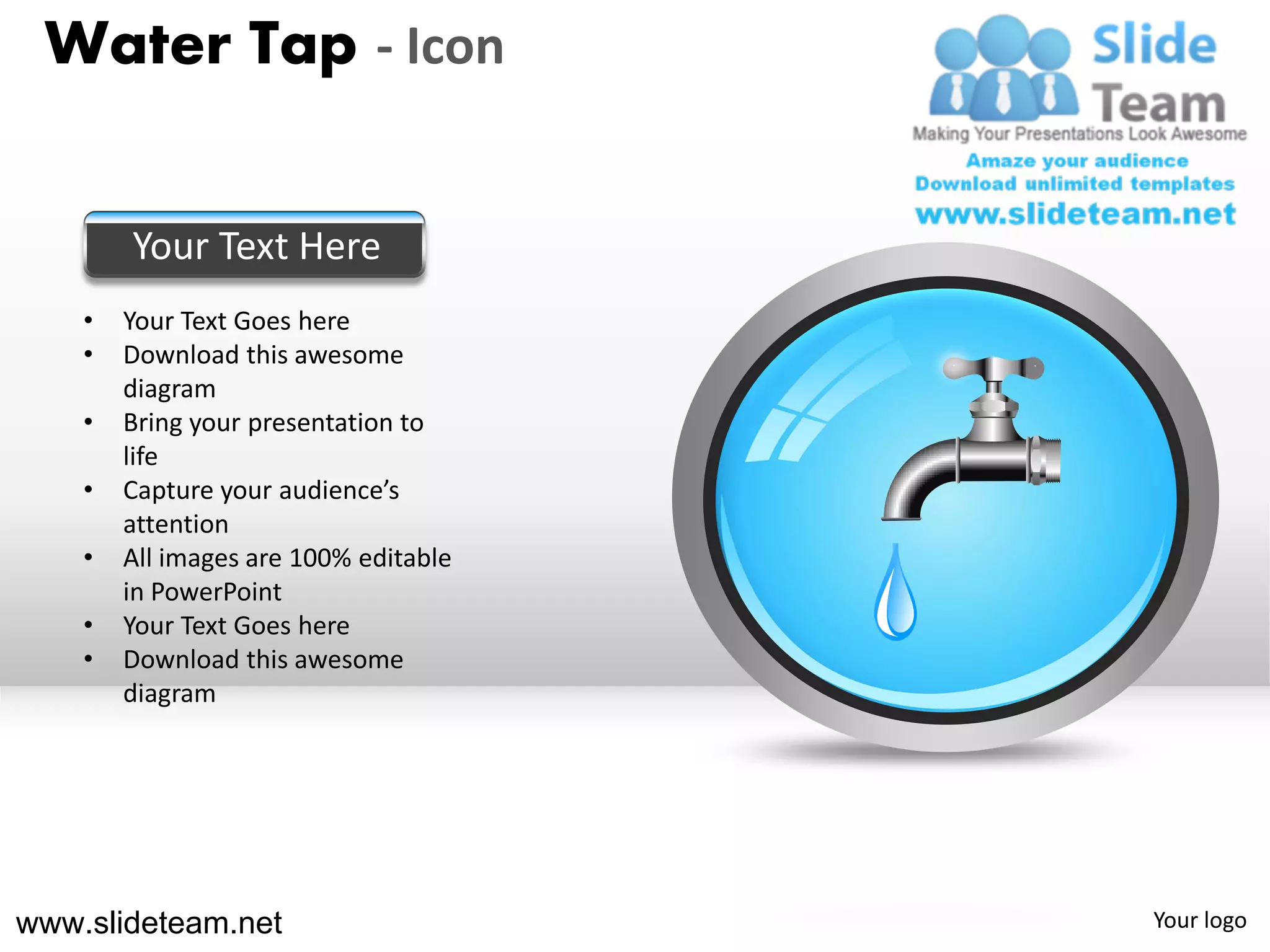 Water Tap - Icon


        Your Text Here
    •   Your Text Goes here
    •   Download this awesome
        diagram
    •   Bring your presentation to
        life
    •   Capture your audience’s
        attention
    •   All images are 100% editable
        in PowerPoint
    •   Your Text Goes here
    •   Download this awesome
        diagram




www.slideteam.net                      Your logo
 