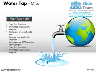 Water Tap - Misc


        Your Text Here
    •   Your Text Goes here
    •   Download this awesome
        diagram
    •   Bring your presentation to
        life
    •   Capture your audience’s
        attention
    •   All images are 100% editable
        in PowerPoint
    •   Your Text Goes here
    •   Download this awesome
        diagram




www.slideteam.net                      Your logo
 