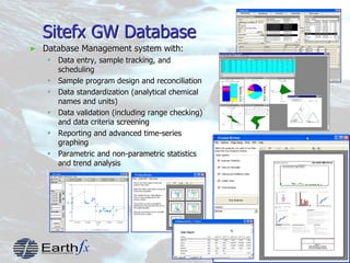 3
Sitefx GW Database
► Database Management system with:
 Data entry, sample tracking, and
scheduling
 Sample program design and reconciliation
 Data standardization (analytical chemical
names and units)
 Data validation (including range checking)
and data criteria screening
 Reporting and advanced time-series
graphing
 Parametric and non-parametric statistics
and trend analysis
 
