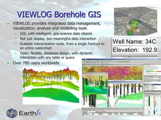 5
VIEWLOG Borehole GIS
► VIEWLOG provides integrated data management,
visualization, analysis and modelling tools
 GIS, with intelligent, geo-science data objects
 Not just display, but meaningful data interaction
 Scalable interpretation tools, from a single fracture to
an entire watershed
 Open, flexible, database design, with dynamic
interaction with any table or query
► Over 700 users worldwide
Well Name: 34C
Elevation: 192.939
Metres Stratigraph
190
180
Overburden
Eramosa
 