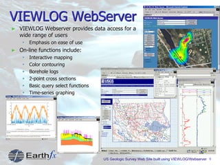 6
VIEWLOG WebServer
► VIEWLOG Webserver provides data access for a
wide range of users
 Emphasis on ease of use
► On-line functions include:
 Interactive mapping
 Color contouring
 Borehole logs
 2-point cross sections
 Basic query select functions
 Time-series graphing
US Geologic Survey Web Site built using VIEWLOG/Webserver
 