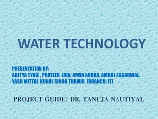 WATER TECHNOLOGY
PRESENTATION BY:
ADITYA TYAGI , PRATEEK JAIN, AMAN ARORA, AMBUJ AGGARWAL,
YASH MITTAL, KUNAL SINGH THAKUR (BRANCH: IT)
PROJECT GUIDE: DR. TANUJA NAUTIYAL
 