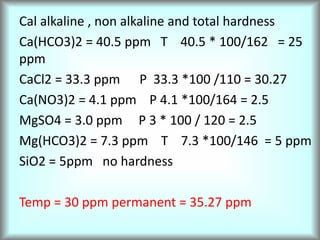 Cal alkaline , non alkaline and total hardness
Ca(HCO3)2 = 40.5 ppm T 40.5 * 100/162 = 25
ppm
CaCl2 = 33.3 ppm P 33.3 *100 /110 = 30.27
Ca(NO3)2 = 4.1 ppm P 4.1 *100/164 = 2.5
MgSO4 = 3.0 ppm P 3 * 100 / 120 = 2.5
Mg(HCO3)2 = 7.3 ppm T 7.3 *100/146 = 5 ppm
SiO2 = 5ppm no hardness
Temp = 30 ppm permanent = 35.27 ppm
 