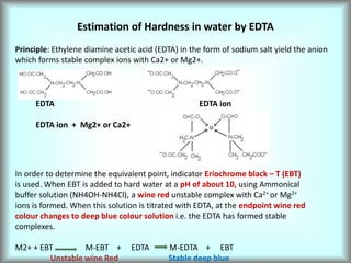 Estimation of Hardness in water by EDTA
Principle: Ethylene diamine acetic acid (EDTA) in the form of sodium salt yield the anion
which forms stable complex ions with Ca2+ or Mg2+.
EDTA EDTA ion
EDTA ion + Mg2+ or Ca2+
In order to determine the equivalent point, indicator Eriochrome black – T (EBT)
is used. When EBT is added to hard water at a pH of about 10, using Ammonical
buffer solution (NH4OH-NH4Cl), a wine red unstable complex with Ca2+ or Mg2+
ions is formed. When this solution is titrated with EDTA, at the endpoint wine red
colour changes to deep blue colour solution i.e. the EDTA has formed stable
complexes.
M2+ + EBT M-EBT + EDTA M-EDTA + EBT
Unstable wine Red Stable deep blue
 