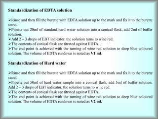Standardization of EDTA solution
Rinse and then fill the burette with EDTA solution up to the mark and fix it to the burette
stand.
Pipette out 20ml of standard hard water solution into a conical flask, add 2ml of buffer
solution.
Add 2 – 3 drops of EBT indicator, the solution turns to wine red.
The contents of conical flask are titrated against EDTA.
The end point is achieved with the turning of wine red solution to deep blue coloured
solution. The volume of EDTA rundown is noted as V1 ml.
Standardization of Hard water
Rinse and then fill the burette with EDTA solution up to the mark and fix it to the burette
stand.
Pipette out 50ml of hard water sample into a conical flask, add 5ml of buffer solution.
Add 2 – 3 drops of EBT indicator, the solution turns to wine red.
The contents of conical flask are titrated against EDTA.
The end point is achieved with the turning of wine red solution to deep blue coloured
solution. The volume of EDTA rundown is noted as V2 ml.
 