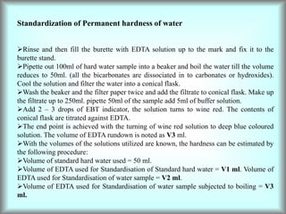 Standardization of Permanent hardness of water
Rinse and then fill the burette with EDTA solution up to the mark and fix it to the
burette stand.
Pipette out 100ml of hard water sample into a beaker and boil the water till the volume
reduces to 50ml. (all the bicarbonates are dissociated in to carbonates or hydroxides).
Cool the solution and filter the water into a conical flask.
Wash the beaker and the filter paper twice and add the filtrate to conical flask. Make up
the filtrate up to 250ml. pipette 50ml of the sample add 5ml of buffer solution.
Add 2 – 3 drops of EBT indicator, the solution turns to wine red. The contents of
conical flask are titrated against EDTA.
The end point is achieved with the turning of wine red solution to deep blue coloured
solution. The volume of EDTA rundown is noted as V3 ml.
With the volumes of the solutions utilized are known, the hardness can be estimated by
the following procedure:
Volume of standard hard water used = 50 ml.
Volume of EDTA used for Standardisation of Standard hard water = V1 ml. Volume of
EDTA used for Standardisation of water sample = V2 ml.
Volume of EDTA used for Standardisation of water sample subjected to boiling = V3
ml.
 