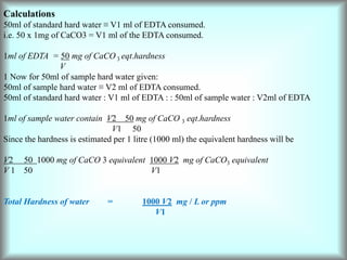Calculations
50ml of standard hard water ≡ V1 ml of EDTA consumed.
i.e. 50 x 1mg of CaCO3 = V1 ml of the EDTA consumed.
1ml of EDTA = 50 mg of CaCO 3 eqt.hardness
V
1 Now for 50ml of sample hard water given:
50ml of sample hard water ≡ V2 ml of EDTA consumed.
50ml of standard hard water : V1 ml of EDTA : : 50ml of sample water : V2ml of EDTA
1ml of sample water contain V2 50 mg of CaCO 3 eqt.hardness
V1 50
Since the hardness is estimated per 1 litre (1000 ml) the equivalent hardness will be
V2 50 1000 mg of CaCO 3 equivalent 1000 V2 mg of CaCO3 equivalent
V 1 50 V1
Total Hardness of water = 1000 V2 mg / L or ppm
V1
 