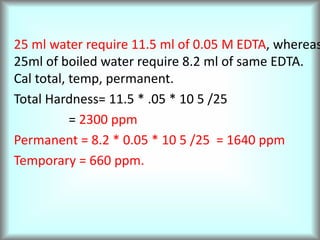 25 ml water require 11.5 ml of 0.05 M EDTA, whereas
25ml of boiled water require 8.2 ml of same EDTA.
Cal total, temp, permanent.
Total Hardness= 11.5 * .05 * 10 5 /25
= 2300 ppm
Permanent = 8.2 * 0.05 * 10 5 /25 = 1640 ppm
Temporary = 660 ppm.
 