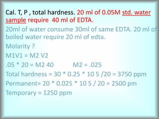 Cal. T, P , total hardness. 20 ml of 0.05M std. water
sample require 40 ml of EDTA.
20ml of water consume 30ml of same EDTA. 20 ml of
boiled water require 20 ml of edta.
Molarity ?
M1V1 = M2 V2
.05 * 20 = M2 40 M2 = .025
Total hardness = 30 * 0.25 * 10 5 /20 = 3750 ppm
Permanent= 20 * 0.025 * 10 5 / 20 = 2500 pm
Temporary = 1250 ppm
 