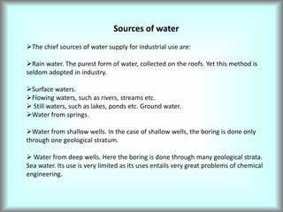Sources of water
The chief sources of water supply for industrial use are:
Rain water. The purest form of water, collected on the roofs. Yet this method is
seldom adopted in industry.
Surface waters.
Flowing waters, such as rivers, streams etc.
 Still waters, such as lakes, ponds etc. Ground water.
Water from springs.
Water from shallow wells. In the case of shallow wells, the boring is done only
through one geological stratum.
 Water from deep wells. Here the boring is done through many geological strata.
Sea water. Its use is very limited as its uses entails very great problems of chemical
engineering.
 
