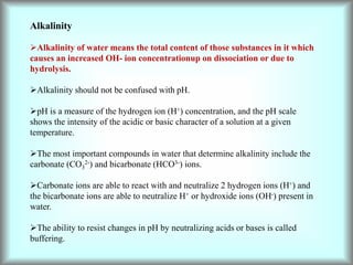Alkalinity
Alkalinity of water means the total content of those substances in it which
causes an increased OH- ion concentrationup on dissociation or due to
hydrolysis.
Alkalinity should not be confused with pH.
pH is a measure of the hydrogen ion (H+) concentration, and the pH scale
shows the intensity of the acidic or basic character of a solution at a given
temperature.
The most important compounds in water that determine alkalinity include the
carbonate (CO3
2-) and bicarbonate (HCO3-) ions.
Carbonate ions are able to react with and neutralize 2 hydrogen ions (H+) and
the bicarbonate ions are able to neutralize H+ or hydroxide ions (OH-) present in
water.
The ability to resist changes in pH by neutralizing acids or bases is called
buffering.
 