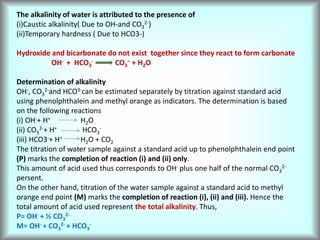 The alkalinity of water is attributed to the presence of
(i)Caustic alkalinity( Due to OH-and CO3
2-)
(ii)Temporary hardness ( Due to HCO3-)
Hydroxide and bicarbonate do not exist together since they react to form carbonate
OH- + HCO3
- CO3
– + H2O
Determination of alkalinity
OH-, CO3
2-and HCO3-can be estimated separately by titration against standard acid
using phenolphthalein and methyl orange as indicators. The determination is based
on the following reactions
(i) OH-+ H+ H2O
(ii) CO3
2-+ H+ HCO3
-
(iii) HCO3-+ H+ H2O + CO2
The titration of water sample against a standard acid up to phenolphthalein end point
(P) marks the completion of reaction (i) and (ii) only.
This amount of acid used thus corresponds to OH- plus one half of the normal CO3
2-
persent.
On the other hand, titration of the water sample against a standard acid to methyl
orange end point (M) marks the completion of reaction (i), (ii) and (iii). Hence the
total amount of acid used represent the total alkalinity. Thus,
P= OH- + ½ CO3
2-
M= OH- + CO3
2- + HCO3
-
 