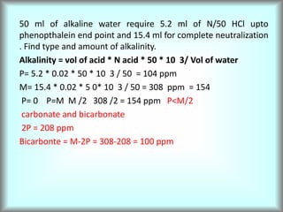 50 ml of alkaline water require 5.2 ml of N/50 HCl upto
phenopthalein end point and 15.4 ml for complete neutralization
. Find type and amount of alkalinity.
Alkalinity = vol of acid * N acid * 50 * 10 3/ Vol of water
P= 5.2 * 0.02 * 50 * 10 3 / 50 = 104 ppm
M= 15.4 * 0.02 * 5 0* 10 3 / 50 = 308 ppm = 154
P= 0 P=M M /2 308 /2 = 154 ppm P<M/2
carbonate and bicarbonate
2P = 208 ppm
Bicarbonte = M-2P = 308-208 = 100 ppm
 