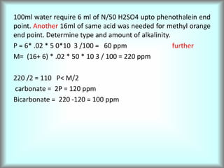 100ml water require 6 ml of N/50 H2SO4 upto phenothalein end
point. Another 16ml of same acid was needed for methyl orange
end point. Determine type and amount of alkalinity.
P = 6* .02 * 5 0*10 3 /100 = 60 ppm further
M= (16+ 6) * .02 * 50 * 10 3 / 100 = 220 ppm
220 /2 = 110 P< M/2
carbonate = 2P = 120 ppm
Bicarbonate = 220 -120 = 100 ppm
 