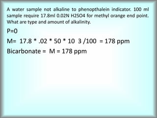 A water sample not alkaline to phenopthalein indicator. 100 ml
sample require 17.8ml 0.02N H2SO4 for methyl orange end point.
What are type and amount of alkalinity.
P=0
M= 17.8 * .02 * 50 * 10 3 /100 = 178 ppm
Bicarbonate = M = 178 ppm
 