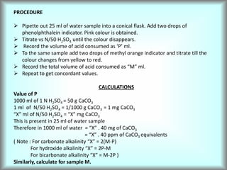 PROCEDURE
 Pipette out 25 ml of water sample into a conical flask. Add two drops of
phenolphthalein indicator. Pink colour is obtained.
 Titrate vs N/50 H2SO4 until the colour disappears.
 Record the volume of acid consumed as ‘P’ ml.
 To the same sample add two drops of methyl orange indicator and titrate till the
colour changes from yellow to red.
 Record the total volume of acid consumed as “M” ml.
 Repeat to get concordant values.
CALCULATIONS
Value of P
1000 ml of 1 N H2SO4 = 50 g CaCO3
1 ml of N/50 H2SO4 = 1/1000 g CaCO3 = 1 mg CaCO3
“X” ml of N/50 H2SO4 = “X” mg CaCO3
This is present in 25 ml of water sample
Therefore in 1000 ml of water = “X” . 40 mg of CaCO3
= “X” . 40 ppm of CaCO3 equivalents
( Note : For carbonate alkalinity “X” = 2(M-P)
For hydroxide alkalinity “X” = 2P-M
For bicarbonate alkalinity “X” = M-2P )
Similarly, calculate for sample M.
 
