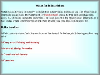 Water for Industrial use
Water plays a key role in industry. Without it no industry runs. The major use is in production of
steam and as a coolant. The water used for making steam should be free from dissolved salts,
gases, oil, silica and suspended impurities. The steam is used in the production of electricity, as a
heat source where temperature is an important criteria (like food processing plants) etc.
Boiler troubles
If the concentration of salts is more in water that is used for boilers, the following troubles may
arise:
Carry over: Priming and foaming
Scale and Sludge formation
 Caustic embrittlement
Corrosion
 