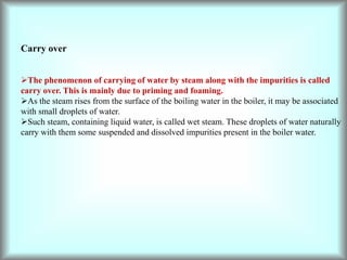 Carry over
The phenomenon of carrying of water by steam along with the impurities is called
carry over. This is mainly due to priming and foaming.
As the steam rises from the surface of the boiling water in the boiler, it may be associated
with small droplets of water.
Such steam, containing liquid water, is called wet steam. These droplets of water naturally
carry with them some suspended and dissolved impurities present in the boiler water.
 