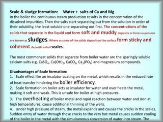 Scale & sludge formation: Water + salts of Ca and Mg
In the boiler the continuous steam production results in the concentration of the
dissolved impurities. Then the salts start separating out from the solution in order of
their solubility, the least soluble one separating out first. The concentrations of the
solids that separate in the liquid and form soft and muddy deposits or form suspension
are known as sludges. Where as some of the solids deposit on the surface form sticky and
coherent deposits called scales.
The most commonest solids that separate from boiler water are the sparingly soluble
calcium salts e.g. CaSO4, Ca(OH)2, CaCO3, Ca3(PO4) and magnesium compounds.
Disadvantages of Scale formation:
1. Scale effect like an insulator coating on the metal, which results in the reduced rate
of heat transfer hindering the boiler efficiency.
2. Scale formation on boiler acts as insulator for water and over heats the metal,
making it soft and weak. This is unsafe for boiler at high pressures.
3. The overheating of boiler metal and rapid reaction between water and iron at
high temperatures, cause additional thinning of the walls.
4. Under high pressure of steam, the metal expands and causes the cracks in the scales.
Sudden entry of water through these cracks to the very hot metal causes sudden cooling
of the boiler in the metal with the simultaneous conversion of water into steam. The
 