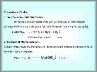 Formation of Scales:
1)Presence of calcium bicarbonate:
On heating calcium bicarbonate gets decomposed to form calcium
carbonate which is the main cause for scale formation in a low pressure boiler.
Ca(HCO3)2 CaCO3  + H2O + CO2 
Calcium bicarbonate Scale
2) Presence of Magnesium salts:
At high temperature magnesium salts like magnesium chloride get hydrolysed to
form soft scale of Mg(OH)2.
MgCl2 + 2H2O Mg(OH)2 + 2HCl
 