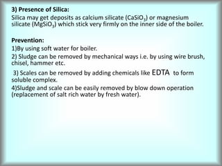 3) Presence of Silica:
Silica may get deposits as calcium silicate (CaSiO3) or magnesium
silicate (MgSiO3) which stick very firmly on the inner side of the boiler.
Prevention:
1)By using soft water for boiler.
2) Sludge can be removed by mechanical ways i.e. by using wire brush,
chisel, hammer etc.
3) Scales can be removed by adding chemicals like EDTA to form
soluble complex.
4)Sludge and scale can be easily removed by blow down operation
(replacement of salt rich water by fresh water).
 