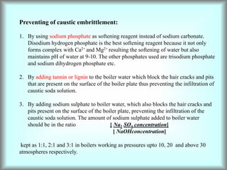 Preventing of caustic embrittlement:
1. By using sodium phosphate as softening reagent instead of sodium carbonate.
Disodium hydrogen phosphate is the best softening reagent because it not only
forms complex with Ca2+ and Mg2+ resulting the softening of water but also
maintains pH of water at 9-10. The other phosphates used are trisodium phosphate
and sodium dihydrogen phosphate etc.
2. By adding tannin or lignin to the boiler water which block the hair cracks and pits
that are present on the surface of the boiler plate thus preventing the infiltration of
caustic soda solution.
3. By adding sodium sulphate to boiler water, which also blocks the hair cracks and
pits present on the surface of the boiler plate, preventing the infiltration of the
caustic soda solution. The amount of sodium sulphate added to boiler water
should be in the ratio [ Na2 SO4 concentration]
[ NaOHconcentration]
kept as 1:1, 2:1 and 3:1 in boilers working as pressures upto 10, 20 and above 30
atmospheres respectively.
 
