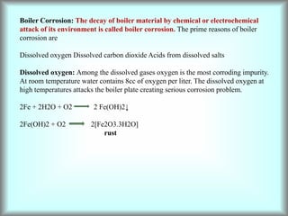 Boiler Corrosion: The decay of boiler material by chemical or electrochemical
attack of its environment is called boiler corrosion. The prime reasons of boiler
corrosion are
Dissolved oxygen Dissolved carbon dioxide Acids from dissolved salts
Dissolved oxygen: Among the dissolved gases oxygen is the most corroding impurity.
At room temperature water contains 8cc of oxygen per liter. The dissolved oxygen at
high temperatures attacks the boiler plate creating serious corrosion problem.
2Fe + 2H2O + O2 2 Fe(OH)2↓
2Fe(OH)2 + O2 2[Fe2O3.3H2O]
rust
 