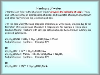 Hardness of water
Hardness in water is the character, which “prevents the lathering of soap”. This is
due to the presence of bicarbonates, chlorides and sulphates of calcium, magnesium
and other heavy metals like strontium and iron.
In the hard water the soap produces precipitate or white scum, which is due to the
formation of insoluble soap of calcium & magnesium. For example a typical soap
(Sodium Sterate) reactions with salts like calcium chloride & magnesium sulphate are
depicted as followed.
2C17H35COONa + CaCl2 → (C17H35COO)2Ca↓ + 2NaCl
Sodium Sterate Hardness Insoluble PPT.
Or
2C17H35COO¯ + Ca2+ → (C17H35COO)2Ca↓
2C17H35COOMg + MgSO4 → (C17H35COO)2Mg↓ + Na2SO4
Sodium Sterate Hardness Insoluble PPT.
Or
2C17H35COO¯ + Mg2+ → (C17H35COO)2Mg↓
 