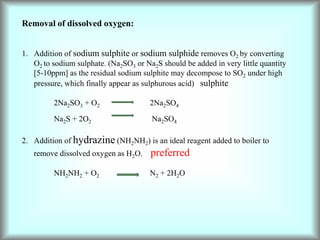 Removal of dissolved oxygen:
1. Addition of sodium sulphite or sodium sulphide removes O2 by converting
O2 to sodium sulphate. (Na2SO3 or Na2S should be added in very little quantity
[5-10ppm] as the residual sodium sulphite may decompose to SO2 under high
pressure, which finally appear as sulphurous acid) sulphite
2Na2SO3 + O2 2Na2SO4
Na2S + 2O2 Na2SO4
2. Addition of hydrazine (NH2NH2) is an ideal reagent added to boiler to
remove dissolved oxygen as H2O. preferred
NH2NH2 + O2 N2 + 2H2O
 
