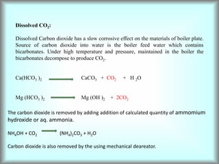 Dissolved CO2:
Dissolved Carbon dioxide has a slow corrosive effect on the materials of boiler plate.
Source of carbon dioxide into water is the boiler feed water which contains
bicarbonates. Under high temperature and pressure, maintained in the boiler the
bicarbonates decompose to produce CO2.
Ca(HCO3 )2 CaCO3 + CO2 + H 2O
Mg (HCO3 )2 Mg (OH )2 + 2CO2
The carbon dioxide is removed by adding addition of calculated quantity of ammomium
hydroxide or aq. ammonia.
NH4OH + CO2 (NH4)2CO3 + H2O
Carbon dioxide is also removed by the using mechanical deareator.
 