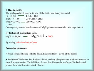 3. Due to Acids
The acids produced react with iron of the boiler and decay the metal.
Fe + 2HCl FeCl2 + HCl
2FeCl2 + H2O 2Fe(OH)2 + 2HCl
2Fe(OH)2 + O2 2[Fe2O3.3H2O]
rust
Consequently even a small amount of MgCl2 can cause corrosion to a large extent.
Hydrolysis of magnesium salts.
MgCl2 + 2H2O Mg(OH)2 + 2HCl
By adding calculated amt of base.
Preventive measures:
Water softened before fed into boiler. Frequent blow – down of the boiler.
Addition of inhibitors like Sodium silicate, sodium phosphate and sodium chromate to
slow down correction. The inhibitors form a thin film on the surface of the boiler and
protect the metal from the attack of acid.
 