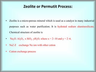 Zeolite or Permutit Process:
• Zeolite is a micro-porous mineral which is used as a catalyst in many industrial
purposes such as water purification. It is hydrated sodium aluminosilicate.
Chemical structure of zeolite is
• Na2O. Al2O3. x SiO2. yH2O, where x = 2–10 and y = 2–6.
• Na2 Z exchange Na ion with other cation
• Cation exchange process
 