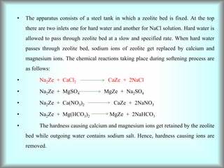 • The apparatus consists of a steel tank in which a zeolite bed is fixed. At the top
there are two inlets one for hard water and another for NaCl solution. Hard water is
allowed to pass through zeolite bed at a slow and specified rate. When hard water
passes through zeolite bed, sodium ions of zeolite get replaced by calcium and
magnesium ions. The chemical reactions taking place during softening process are
as follows:
• Na2Ze + CaCl2 CaZe + 2NaCl
• Na2Ze + MgSO4 MgZe + Na2SO4
• Na2Ze + Ca(NO3)2 CaZe + 2NaNO3
• Na2Ze + Mg(HCO3)2 MgZe + 2NaHCO3
• The hardness causing calcium and magnesium ions get retained by the zeolite
bed while outgoing water contains sodium salt. Hence, hardness causing ions are
removed.
 