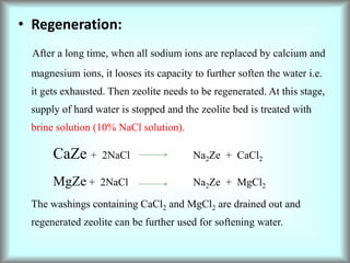 • Regeneration:
After a long time, when all sodium ions are replaced by calcium and
magnesium ions, it looses its capacity to further soften the water i.e.
it gets exhausted. Then zeolite needs to be regenerated. At this stage,
supply of hard water is stopped and the zeolite bed is treated with
brine solution (10% NaCl solution).
CaZe + 2NaCl Na2Ze + CaCl2
MgZe + 2NaCl Na2Ze + MgCl2
The washings containing CaCl2 and MgCl2 are drained out and
regenerated zeolite can be further used for softening water.
 