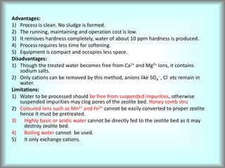 Advantages:
1) Process is clean. No sludge is formed.
2) The running, maintaining and operation cost is low.
3) It removes hardness completely, water of about 10 ppm hardness is produced.
4) Process requires less time for softening.
5) Equipment is compact and occupies less space.
Disadvantages:
1) Though the treated water becomes free from Ca2+ and Mg2+ ions, it contains
sodium salts.
2) Only cations can be removed by this method, anions like SO4
--, Cl- etc remain in
water.
Limitations:
1) Water to be processed should be free from suspended impurities, otherwise
suspended impurities may clog pores of the zeolite bed. Honey comb stru
2) Coloured ions such as Mn2+ and Fe3+ cannot be easily converted to proper zeolite
hence it must be pretreated.
3) Highly basic or acidic water cannot be directly fed to the zeolite bed as it may
destroy zeolite bed.
4) Boiling water cannot be used.
5) It only exchange cations.
 