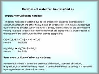 Hardness of water can be classified as
Temporary or Carbonate Hardness:
Temporary hardness of water is due to the presence of dissolved bicarbonates of
calcium, magnesium and other heavy metals or carbonate of iron. It is easily destroyed
by mere boiling of water. When the water is boiled, the bicarbonates are decomposed
yielding insoluble carbonates or hydroxides which are deposited as a crust or scales at
the bottom of the vessel, while carbon dioxide escapes out.
Ca(HCO3)2 → CaCO3↓ + H2O + CO2↑
soluble insoluble
Mg(HCO3)2 → Mg(OH)2↓ + CO2↑
soluble insoluble
Permanent or Non – Carbonate Hardness:
Permanent hardness is due to the presence of chlorides, sulphates of calcium,
magnesium, iron and other heavy metals. It cannot be removed by boiling, it is removed
by using softeners or chemical treatment.
 