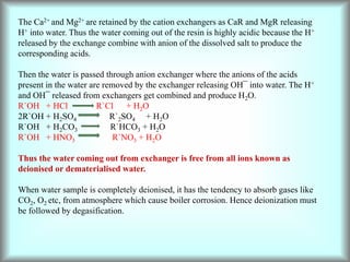 The Ca2+ and Mg2+ are retained by the cation exchangers as CaR and MgR releasing
H+ into water. Thus the water coming out of the resin is highly acidic because the H+
released by the exchange combine with anion of the dissolved salt to produce the
corresponding acids.
Then the water is passed through anion exchanger where the anions of the acids
present in the water are removed by the exchanger releasing OH¯ into water. The H+
and OH¯ released from exchangers get combined and produce H2O.
R`OH + HCl R`Cl + H2O
2R`OH + H2SO4 R`2SO4 + H2O
R`OH + H2CO3 R`HCO3 + H2O
R`OH + HNO3 R`NO3 + H2O
Thus the water coming out from exchanger is free from all ions known as
deionised or dematerialised water.
When water sample is completely deionised, it has the tendency to absorb gases like
CO2, O2 etc, from atmosphere which cause boiler corrosion. Hence deionization must
be followed by degasification.
 