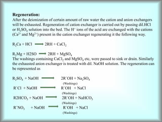 Regeneration:
After the deionization of certain amount of raw water the cation and anion exchangers
will be exhausted. Regeneration of cation exchanger is carried out by passing dil.HCl
or H2SO4 solution into the bed. The H+ ions of the acid are exchanged with the cations
(Ca2+ and Mg2+) present in the cation exchanger regenerating it the following way.
R2Ca + HCl 2RH + CaCl2
R2Mg + H2SO 2RH + MgSO4
The washings containing CaCl2 and MgSO4 etc, were passed to sink or drain. Similarly
the exhausted anion exchanger is treated with dil. NaOH solution. The regeneration can
be represented as
R2SO4 + NaOH 2R`OH + Na2SO4
(Washings)
R`Cl + NaOH R`OH + NaCl
(Washings)
R2HCO3 + NaOH 2R`OH + NaHCO3
(Washings)
R`NO3 + NaOH R`OH + NaCl
(Washings)
 
