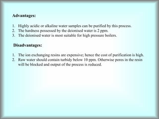 Advantages:
1. Highly acidic or alkaline water samples can be purified by this process.
2. The hardness possessed by the deionised water is 2 ppm.
3. The deionised water is most suitable for high pressure boilers.
Disadvantages:
1. The ion exchanging resins are expensive; hence the cost of purification is high.
2. Raw water should contain turbidy below 10 ppm. Otherwise pores in the resin
will be blocked and output of the process is reduced.
 