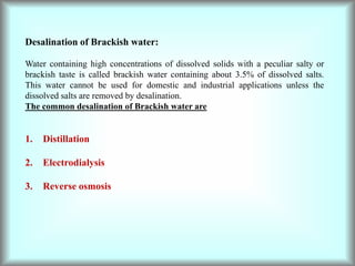 Desalination of Brackish water:
Water containing high concentrations of dissolved solids with a peculiar salty or
brackish taste is called brackish water containing about 3.5% of dissolved salts.
This water cannot be used for domestic and industrial applications unless the
dissolved salts are removed by desalination.
The common desalination of Brackish water are
1. Distillation
2. Electrodialysis
3. Reverse osmosis
 