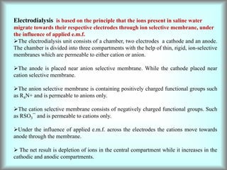 Electrodialysis is based on the principle that the ions present in saline water
migrate towards their respective electrodes through ion selective membrane, under
the influence of applied e.m.f.
The electrodialysis unit consists of a chamber, two electrodes a cathode and an anode.
The chamber is divided into three compartments with the help of thin, rigid, ion-selective
membranes which are permeable to either cation or anion.
The anode is placed near anion selective membrane. While the cathode placed near
cation selective membrane.
The anion selective membrane is containing positively charged functional groups such
as R4N+ and is permeable to anions only.
The cation selective membrane consists of negatively charged functional groups. Such
as RSO3¯ and is permeable to cations only.
Under the influence of applied e.m.f. across the electrodes the cations move towards
anode through the membrane.
 The net result is depletion of ions in the central compartment while it increases in the
cathodic and anodic compartments.
 