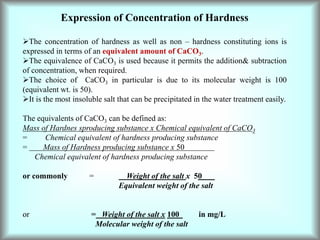 Expression of Concentration of Hardness
The concentration of hardness as well as non – hardness constituting ions is
expressed in terms of an equivalent amount of CaCO3.
The equivalence of CaCO3 is used because it permits the addition& subtraction
of concentration, when required.
The choice of CaCO3 in particular is due to its molecular weight is 100
(equivalent wt. is 50).
It is the most insoluble salt that can be precipitated in the water treatment easily.
The equivalents of CaCO3 can be defined as:
Mass of Hardnes sproducing substance x Chemical equivalent of CaCO3
= Chemical equivalent of hardness producing substance
= Mass of Hardness producing substance x 50
Chemical equivalent of hardness producing substance
or commonly = Weight of the salt x 50
Equivalent weight of the salt
or = Weight of the salt x 100 in mg/L
Molecular weight of the salt
 