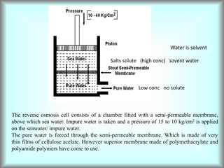 The reverse osmosis cell consists of a chamber fitted with a semi-permeable membrane,
above which sea water. Impure water is taken and a pressure of 15 to 10 kg/cm2 is applied
on the seawater/ impure water.
The pure water is forced through the semi-permeable membrane. Which is made of very
thin films of cellulose acelate. However superior membrane made of polymethacrylate and
polyamide polymers have come to use.
Salts solute (high conc) sovent water
Low conc no solute
Water is solvent
 
