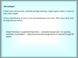 Advantages:
Both ionic and non-ionic, colloidal and high molecule weight organic matter is removed
form water sample.
Cost of purification of water is less and maintenance cost is less. This water cab be used
for high pressure boilers.
Simple Filteration ( suspended impurities)--- activated charcoal tank ( clr particles,
pesticides, insecticides)---- high pressure pump through which it is passed through RO
system
 