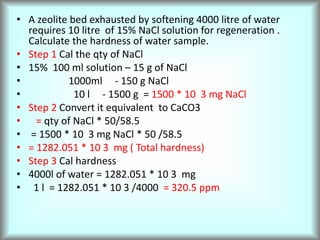 • A zeolite bed exhausted by softening 4000 litre of water
requires 10 litre of 15% NaCl solution for regeneration .
Calculate the hardness of water sample.
• Step 1 Cal the qty of NaCl
• 15% 100 ml solution – 15 g of NaCl
• 1000ml - 150 g NaCl
• 10 l - 1500 g = 1500 * 10 3 mg NaCl
• Step 2 Convert it equivalent to CaCO3
• = qty of NaCl * 50/58.5
• = 1500 * 10 3 mg NaCl * 50 /58.5
• = 1282.051 * 10 3 mg ( Total hardness)
• Step 3 Cal hardness
• 4000l of water = 1282.051 * 10 3 mg
• 1 l = 1282.051 * 10 3 /4000 = 320.5 ppm
 