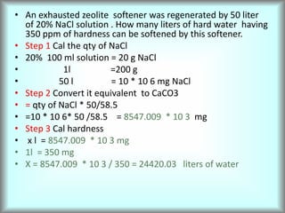 • An exhausted zeolite softener was regenerated by 50 liter
of 20% NaCl solution . How many liters of hard water having
350 ppm of hardness can be softened by this softener.
• Step 1 Cal the qty of NaCl
• 20% 100 ml solution = 20 g NaCl
• 1l =200 g
• 50 l = 10 * 10 6 mg NaCl
• Step 2 Convert it equivalent to CaCO3
• = qty of NaCl * 50/58.5
• =10 * 10 6* 50 /58.5 = 8547.009 * 10 3 mg
• Step 3 Cal hardness
• x l = 8547.009 * 10 3 mg
• 1l = 350 mg
• X = 8547.009 * 10 3 / 350 = 24420.03 liters of water
 