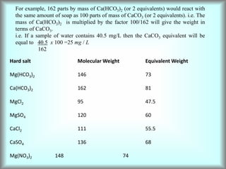 For example, 162 parts by mass of Ca(HCO3)2 (or 2 equivalents) would react with
the same amount of soap as 100 parts of mass of CaCO3 (or 2 equivalents). i.e. The
mass of Ca(HCO3)2 is multiplied by the factor 100/162 will give the weight in
terms of CaCO3.
i.e. If a sample of water contains 40.5 mg/L then the CaCO3 equivalent will be
equal to 40.5 x 100 =25 mg / L
162
Hard salt Molecular Weight Equivalent Weight
Mg(HCO3)2 146 73
Ca(HCO3)2 162 81
MgCl2 95 47.5
MgSO4 120 60
CaCl2 111 55.5
CaSO4 136 68
Mg(NO3)2 148 74
 